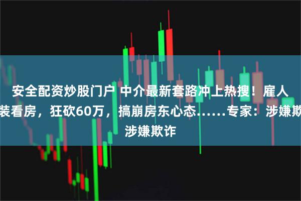 安全配资炒股门户 中介最新套路冲上热搜！雇人假装看房，狂砍60万，搞崩房东心态……专家：涉嫌欺诈