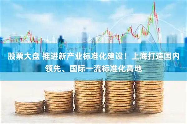 股票大盘 推进新产业标准化建设！上海打造国内领先、国际一流标准化高地