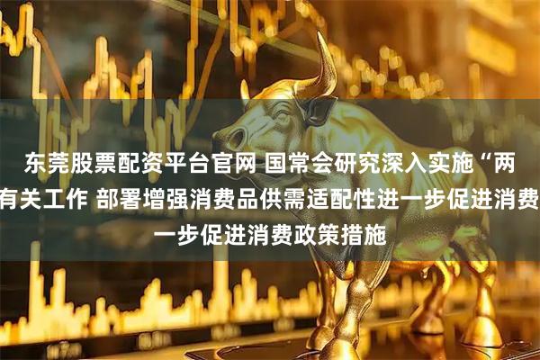 东莞股票配资平台官网 国常会研究深入实施“两重”建设有关工作 部署增强消费品供需适配性进一步促进消费政策措施