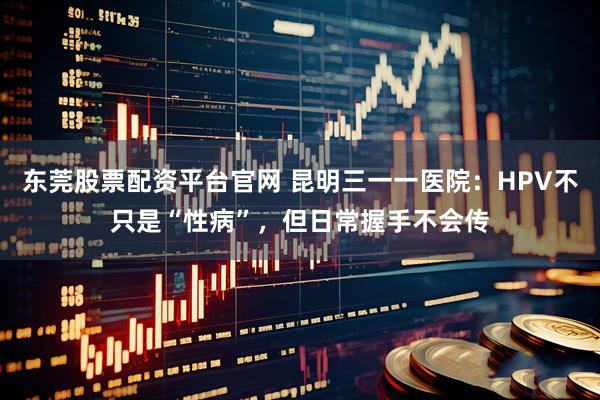 东莞股票配资平台官网 昆明三一一医院：HPV不只是“性病”，但日常握手不会传