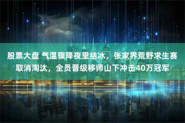股票大盘 气温骤降夜里结冰，张家界荒野求生赛取消淘汰，全员晋级移师山下冲击40万冠军