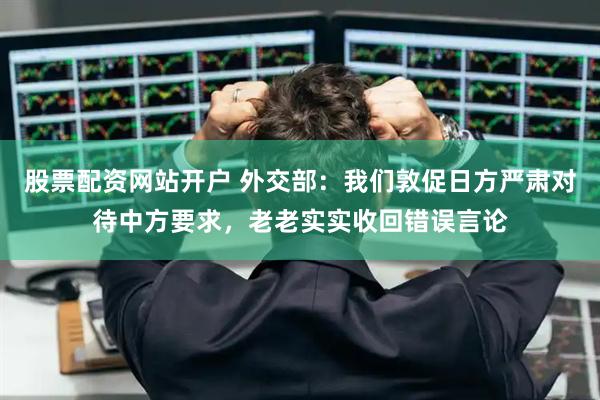 股票配资网站开户 外交部：我们敦促日方严肃对待中方要求，老老实实收回错误言论