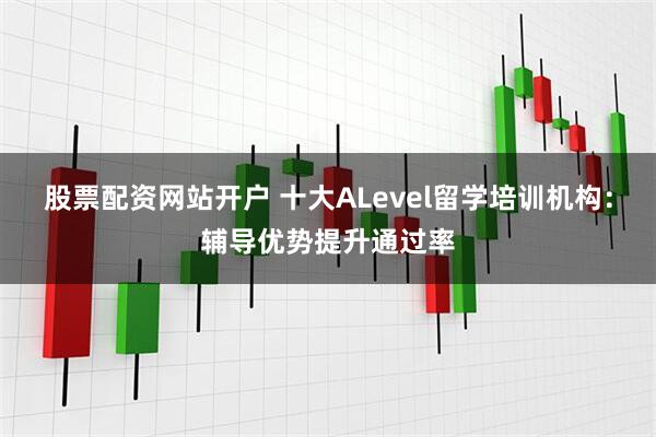 股票配资网站开户 十大ALevel留学培训机构：辅导优势提升通过率