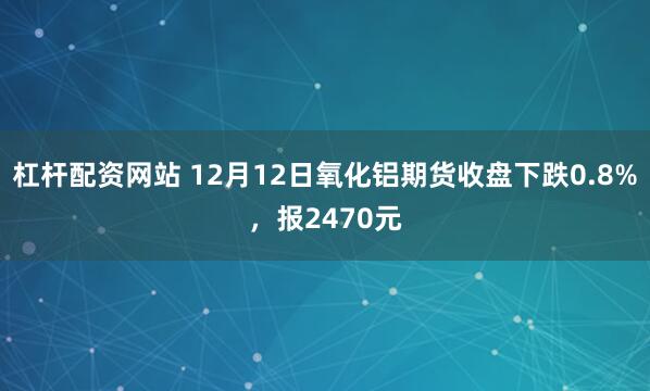 杠杆配资网站 12月12日氧化铝期货收盘下跌0.8%，报2470元