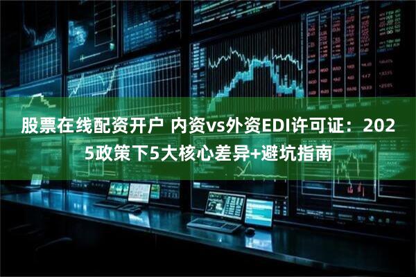股票在线配资开户 内资vs外资EDI许可证：2025政策下5大核心差异+避坑指南
