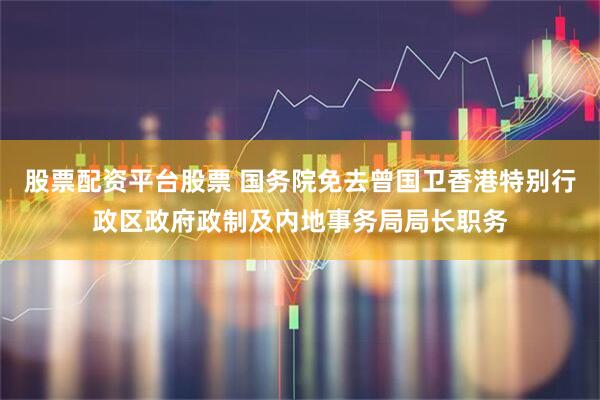股票配资平台股票 国务院免去曾国卫香港特别行政区政府政制及内地事务局局长职务