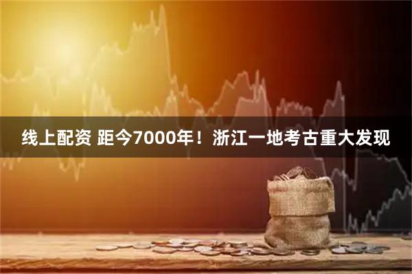 线上配资 距今7000年！浙江一地考古重大发现