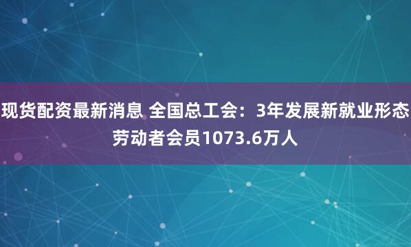 现货配资最新消息 全国总工会：3年发展新就业形态劳动者会员1073.6万人