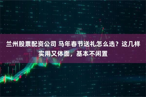 兰州股票配资公司 马年春节送礼怎么选？这几样实用又体面，基本不闲置