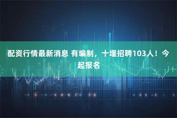 配资行情最新消息 有编制，十堰招聘103人！今起报名