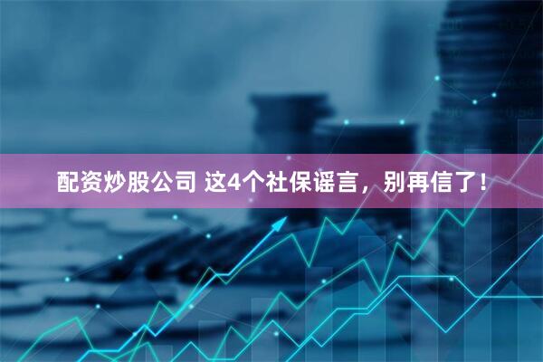 配资炒股公司 这4个社保谣言，别再信了！