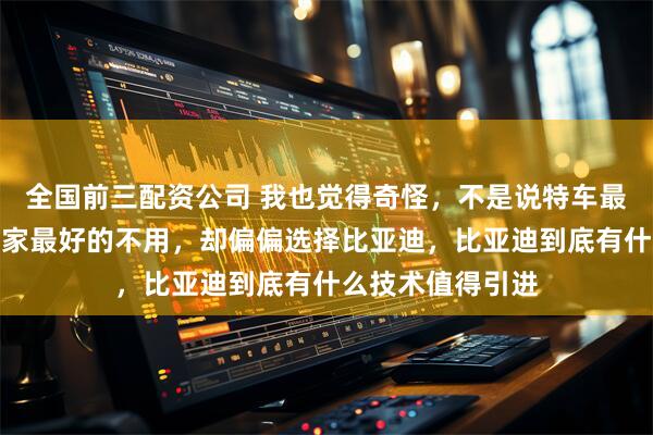 全国前三配资公司 我也觉得奇怪，不是说特车最先进吗，放着自家最好的不用，却偏偏选择比亚迪，比亚迪到底有什么技术值得引进