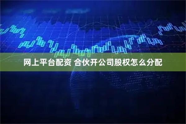 网上平台配资 合伙开公司股权怎么分配