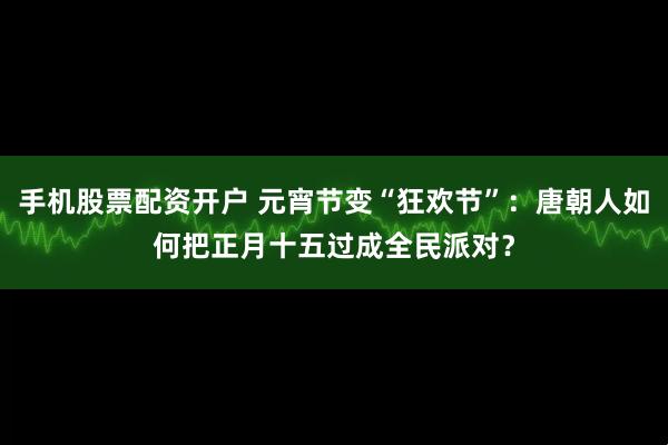 手机股票配资开户 元宵节变“狂欢节”：唐朝人如何把正月十五过成全民派对？