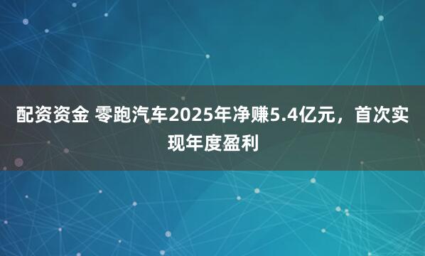 配资资金 零跑汽车2025年净赚5.4亿元，首次实现年度盈利