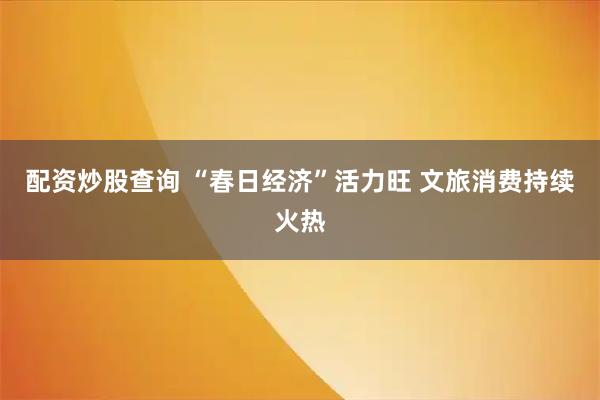 配资炒股查询 “春日经济”活力旺 文旅消费持续火热